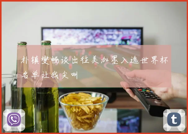 朴镇燮畅谈出征美加墨入选世界杯名单让我尖叫