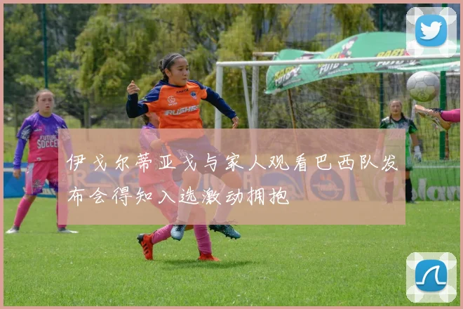 伊戈尔蒂亚戈与家人观看巴西队发布会得知入选激动拥抱