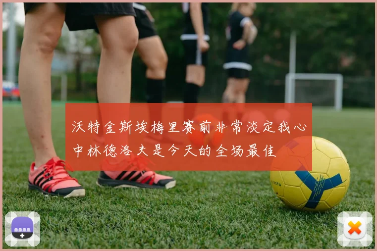 沃特金斯埃梅里赛前非常淡定我心中林德洛夫是今天的全场最佳